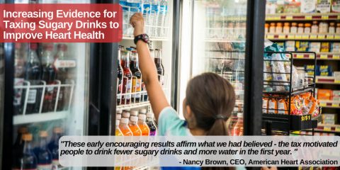 Increasing Evidence for Taxing Sugary Drinks to Improve Heart Health “These early encouraging results affirm what we had believed -- the tax motivated people to drink fewer sugary drinks and more water in the first year.” Nancy Brown, American Heart Association CEO comments on increasing evidence for taxing sugary drinks to improve heart health. (American Heart Association)